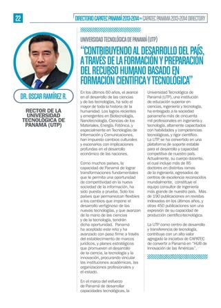 22

DIRECTORIO CAPATEC PANAMÁ 2013-2014 » CAPATEC PANAMA 2013-2014 DIRECTORY
UNIVERSIDAD TECNOLÓGICA DE PANAMÁ (UTP)

“CONTRIBUYENDO AL DESARROLLO DEL PAÍS,
A TRAVÉS DE LA FORMACIÓN Y PREPARACIÓN
DEL RECURSO HUMANO BASADO EN
FORMACIÓN CIENTÍFICA Y TECNOLÓGICA”
DR. OSCAR RAMÍREZ R.
RECTOR DE LA
UNIVERSIDAD
TECNOLÓGICA DE
PANAMÁ (UTP)

En los últimos 60 años, el avance
en el desarrollo de las ciencias
y de las tecnologías, ha sido el
mayor de toda la historia de la
humanidad. Los logros recientes
y emergentes en Biotecnología,
Nanotecnología, Ciencias de los
Materiales, Energía, Fotónica, y
especialmente en Tecnologías de
Información y Comunicaciones,
han impuesto cambios culturales
y escenarios con implicaciones
profundas en el desarrollo
económico de las naciones.
Como muchos países, la
capacidad de Panamá de lograr
transformaciones fundamentales
que le permita una oportunidad
de competitividad en la nueva
sociedad de la información, ha
sido puesta a prueba. Solo los
a los cambios que impone el
desarrollo vertiginoso de las
nuevas tecnologías, y que avanzan
de la mano de las ciencias
y de la tecnología, tendrán
dicha oportunidad. Panamá
ha aceptado este reto y ha
del establecimiento de marcos
jurídicos, y planes estratégicos
que promueven el desarrollo
de la ciencia, la tecnología y la
innovación, procurando vincular
las instituciones académicas, las
organizaciones profesionales y
el estado.
En el marco del esfuerzo
de Panamá de desarrollar
capacidades tecnológicas, la

Universidad Tecnológica de
Panamá (UTP), una institución
de educación superior en
ciencias, ingeniería y tecnología,
ha entregado a la sociedad
panameña más de cincuenta
mil profesionales en ingeniería y
tecnología, altamente capacitados
con habilidades y competencias
La UTP se ha convertido en una
plataforma de soporte estable
para el desarrollo y capacidad
competitiva de nuestro país.
Actualmente, su cuerpo docente,
el cual incluye más de 85
doctores en distintas ramas
de la ingeniería, egresados de
centros de excelencia reconocidos
mundialmente, constituye el
equipo consultor de ingeniería
más grande de nuestro país. Más
de 190 publicaciones en revistas
indexadas en los últimos años, y
otras 450 publicaciones son una
expresión de su capacidad de
La UTP como centro de desarrollo
y transferencia de tecnología,
contribuye con un alto valor
agregado la iniciativa de CAPATEC
de convertir a Panamá en “HUB de
Innovación de las Américas”.

 