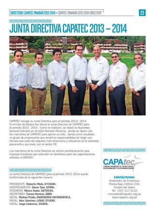 23

DIRECTORIO CAPATEC PANAMÁ 2013-2014 » CAPATEC PANAMA 2013-2014 DIRECTORY

JUNTA DIRECTIVA CAPATEC 2013 – 2014

CAPATEC escoge su Junta Directiva para el período 2013– 2014
En el mes de febrero fue electa la Junta Directiva de CAPATEC para
el periodo 2013 - 2014. Como es tradición, se realizó la Asamblea
General Ordinaria en el hotel Sheraton Panamá, donde se dieron cita
los miembros de CAPATEC para ejercer su voto, dando como resultado
un grupo de empresarios que tendrá la responsabilidad de dirigir una
cámara que cada día adquiere más dinamismo y relevancia en la sociedad
panameña y por ende, con el sector TIC.
Los miembros de la Junta Directiva se reúnen periódicamente para

La Junta Directiva de CAPATEC para el período 2013 -2014 quedó
conformada de la siguiente manera:
PRESIDENTE: Roberto Melo, D’CHAIN.
VICEPRESIDENTE: Glenn Tjon, KPMG.
TESORERO: Marco Salas, GETECSA.
SECRETARIO: Tomas Herrera, GBM.
VOCAL: Matías Prado, INGENIERÍA INFORMÁTICA.
VOCAL: Alex Sánchez, LOGIC STUDIO.
VOCAL: Jorge Ledezma, ZOADA.

CONTÁCTENOS:
Acelerador de Empresas,
Ciudad del Saber
Tel. +507 317-3132
mercadeo@capatec.org.pa
www.capatec.org.pa

 