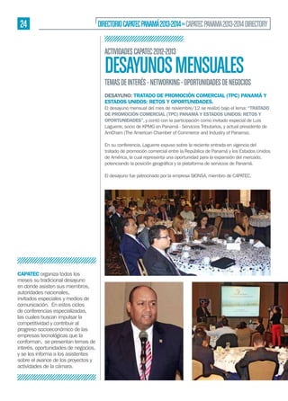 24

DIRECTORIO CAPATEC PANAMÁ 2013-2014 » CAPATEC PANAMA 2013-2014 DIRECTORY
ACTIVIDADES CAPATEC 2012-2013

DESAYUNOS MENSUALES

TEMAS DE INTERÉS - NETWORKING - OPORTUNIDADES DE NEGOCIOS
DESAYUNO: TRATADO DE PROMOCIÓN COMERCIAL (TPC) PANAMÁ Y
ESTADOS UNIDOS: RETOS Y OPORTUNIDADES.
El desayuno mensual del mes de noviembre/12 se realizó bajo el lema: “TRATADO
DE PROMOCIÓN COMERCIAL (TPC) PANAMÁ Y ESTADOS UNIDOS: RETOS Y
OPORTUNIDADES”, y contó con la participación como invitado especial de Luis
Laguerre, socio de KPMG en Panamá - Servicios Tributarios, y actual presidente de
AmCham (The American Chamber of Commerce and Industry of Panama).
En su conferencia, Laguerre expuso sobre la reciente entrada en vigencia del
tratado de promoción comercial entre la República de Panamá y los Estados Unidos
de América, la cual representa una oportunidad para la expansión del mercado,

El desayuno fue patrocinado por la empresa SIONSA, miembro de CAPATEC.

CAPATEC organiza todos los
meses su tradicional desayuno
en donde asisten sus miembros,
autoridades nacionales,
invitados especiales y medios de
comunicación. En estos ciclos
de conferencias especializadas,
las cuales buscan impulsar la
competitividad y contribuir al
progreso socioeconómico de las
empresas tecnológicas que la
conforman, se presentan temas de
interés, oportunidades de negocios,
y se les informa a los asistentes
sobre el avance de los proyectos y
actividades de la cámara.

 