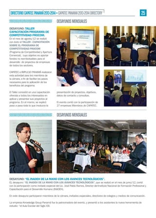 DIRECTORIO CAPATEC PANAMÁ 2013-2014 » CAPATEC PANAMA 2013-2014 DIRECTORY

25

DESAYUNOS MENSUALES
DESAYUNO: TALLER
CAPACITACIÓN PROGRAMA DE
COMPETITIVIDAD PROCOM.
En el mes de agosto/12 se realizó
con éxito el TALLER - CAPACITACIÓN
SOBRE EL PROGRAMA DE
COMPETITIVIDAD PROCOM
(Programa de Competitividad y Apertura
Comercial), cuyo objetivo es aportar
fondos no reembolsables para el
desarrollo de proyectos de empresas
de todos los sectores.
CAPATEC e IMPULSO PANAMÁ realizaron
esta actividad para los miembros de
necesarios para la aplicación de los

El Taller consistió en una capacitación
ofrecida a todos los interesados en
aplicar y presentar sus proyectos al
programa. En el mismo, se explicó
paso a paso todo lo que involucra la

presentación de proyectos, objetivos,
datos de contacto y consultas.
El evento contó con la participación de
27 empresas Miembros de CAPATEC.

DESAYUNOS MENSUALES

DESAYUNO: “EL INADEH DE LA MANO CON LOS AVANCES TECNOLÓGICOS”.
EL desayuno: “EL INADEH DE LA MANO CON LOS AVANCES TECNOLÓGICOS”, que se realizó en el mes de junio/12, contó
con la participación como invitado especial del Lic. José Pablo Ramos, Director del Instituto Nacional de Formación Profesional y
Capacitación para el Desarrollo Humano (INADEH).
En este desayuno participaron miembros de la cámara, invitados especiales, directores de colegios y medios de comunicación.
La empresa Knowledge Group Panamá fue la patrocinadora del evento, y presentó a los asistentes la nueva herramienta de
estudio: “el Aula Escolar del Siglo XXI.

 