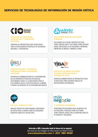 SERVICIOS DE SEGURIDAD
CORPORATIVA Y SEGURIDAD
NACIONAL.
SERVICIOS DE INFRAESTRUCTURA TECNOLÓGICA
PARA LA INTELIGENCIA ESTRATÉGICA DE SEGURIDAD
NACIONAL Y CORPORATIVA.

ADMINISTRACIÓN Y PROCESOS
INTEGRALES PARA CONTENIDOS
DIGITALES.

SOLUCIONES MASIVAS DE CLOUD
PÚBLICAS.
SOLUCIONES EN LA NUBE, INFRAESTRUCTURA
COMO SERVICIO (IAAS) Y SOFTWARE COMO SERVICIO
(SAAS). ENFOCADOS A LAS PEQUEÑAS Y MEDIANAS
EMPRESAS DE MÉXICO Y AMÉRICA LATINA.

SERVICIOS DE MESA DE AYUDA,
SOPORTE ESPECIALIZADO Y
SOPORTE EN SITIO.

SERVICIOS DE ADMINISTRACIÓN DE LA INFORMACIÓN
EN LOS DIFERENTES PROCESOS DE NEGOCIO,
GESTIONANDO DESDE LA CLASIFICACIÓN (FÍSICA O
ELECTRÓNICA) HASTA LA DESTRUCCIÓN DE LA MISMA,
A TRAVÉS DE SERVICIOS DE OUTSOURCING INTEGRALES.

SERVICIOS ADMINISTRADOS DE INFRAESTRUCTURA
TECNOLÓGICA PARA USUARIOS FINALES EN
INSTALACIONES DISTRIBUIDAS.

DATTLAS, WORLD OF INFO.

IT SERVICES ON-DEMAND.

ANÁLISIS PREDICTIVO PARA GRANDES CANTIDADES
DE DATOS PARA LA RÁPIDA TOMA DE DECISIONES.
SCIENTIFIC ANALYSTS FOR BIG DATA.

OFRECEMOS APLICACIONES BAJO UN MODELO DE
OUTSOURCING, CONOCIDO COMO SOFTWARE
COMO SERVICIO (SAAS) CON LOS MAYORES NIVELES
DE SERVICIO Y SEGURIDAD.

 