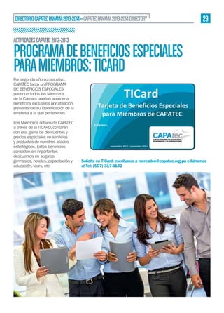 DIRECTORIO CAPATEC PANAMÁ 2013-2014 » CAPATEC PANAMA 2013-2014 DIRECTORY

29

ACTIVIDADES CAPATEC 2012-2013

PROGRAMA DE BENEFICIOS ESPECIALES
PARA MIEMBROS: TICARD
Por segundo año consecutivo,
CAPATEC lanza un PROGRAMA
DE BENEFICIOS ESPECIALES
para que todos los Miembros
de la Cámara puedan acceder a
empresa a la que pertenecen.
Los Miembros activos de CAPATEC
a través de la TICARD, contarán
con una gama de descuentos y
precios especiales en servicios
y productos de nuestros aliados
consisten en importantes
descuentos en seguros,
gimnasios, hoteles, capacitación y
educación, tours, etc.

Solicite su TICard: escríbanos a mercadeo@capatec.org.pa o llámenos
al Tel: (507) 317-3132

 