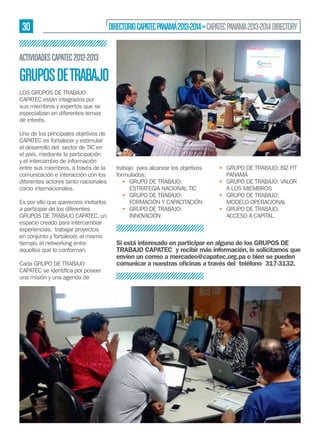 30

DIRECTORIO CAPATEC PANAMÁ 2013-2014 » CAPATEC PANAMA 2013-2014 DIRECTORY

ACTIVIDADES CAPATEC 2012-2013

GRUPOS DE TRABAJO
LOS GRUPOS DE TRABAJO
CAPATEC están integrados por
sus miembros y expertos que se
especializan en diferentes temas
de interés.
Uno de los principales objetivos de
CAPATEC es fortalecer y estimular
el desarrollo del sector de TIC en
el país, mediante la participación
y el intercambio de información
entre sus miembros, a través de la
comunicación e interacción con los
diferentes actores tanto nacionales
como internacionales.
Es por ello que queremos invitarlos
a participar de los diferentes
GRUPOS DE TRABAJO CAPATEC, un
espacio creado para intercambiar
experiencias, trabajar proyectos
en conjunto y fortalecer, al mismo
tiempo, el networking entre
aquellos que lo conforman.
Cada GRUPO DE TRABAJO
una misión y una agenda de

trabajo para alcanzar los objetivos
formulados:
• GRUPO DE TRABAJO:
ESTRATEGIA NACIONAL TIC
• GRUPO DE TRABAJO:
FORMACIÓN Y CAPACITACIÓN
• GRUPO DE TRABAJO:
INNOVACIÓN

• GRUPO DE TRABAJO: BIZ FIT
PANAMÁ
• GRUPO DE TRABAJO: VALOR
A LOS MIEMBROS
• GRUPO DE TRABAJO:
MODELO OPERACIONAL
• GRUPO DE TRABAJO:
ACCESO A CAPITAL.

Si está interesado en participar en alguno de los GRUPOS DE
TRABAJO CAPATEC y recibir más información, le solicitamos que
envíen un correo a mercadeo@capatec.org.pa o bien se pueden
comunicar a nuestras oﬁcinas a través del teléfono 317-3132.

 