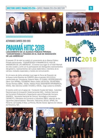 DIRECTORIO CAPATEC PANAMÁ 2013-2014 » CAPATEC PANAMA 2013-2014 DIRECTORY

ACTIVIDADES CAPATEC 2012-2013

PANAMÁ HITIC 2018

LANZAMIENTO DE LA ALIANZA PÚBLICO PRIVADA:
“CONVIRTIENDO A PANAMÁ EN EL HUB DE INNOVACIÓN
DE LAS AMÉRICAS”
El pasado 25 de abril se realizó el Lanzamiento de la Alianza Público
Privada denominada: “CONVIRTIENDO A PANAMÁ EN EL HUB DE
INNOVACIÓN DE LAS AMÉRICAS”. El evento tuvo lugar en el hotel Marriott
de esta ciudad y contó con la participación de distinguidos representantes
del gobierno, representantes del cuerpo diplomático, miembros de la
cámara, invitados especiales y medios de comunicación.
En el marco de dicha actividad, tuvo lugar la Toma de Posesión de
la Nueva Junta Directiva de CAPATEC para el período 2013-2014,
conformada por: Presidente: Roberto Melo, (D´CHAIN); VICEPRESIDENTE:
Glenn Tjon (KPMG), TESORERO: Marco Salas (GETECSA), SECRETARIO:
Tomás Herrera (GBM), VOCAL: Matías Prado (INGENIERÍA INFORMÁTICA),
VOCAL: Alex Sánchez (LOGIC STUDIO) y VOCAL: Jorge Ledezma (ZOADA).
El evento contó con el apoyo de: Fundación Ciudad del Saber, Autoridad
Nacional para la Innovación Gubernamental (AIG), Instituto Nacional
de Formación Profesional y Capacitación para el Desarrollo Humano
(INADEH), Secretaria Nacional de Ciencia, Tecnología e Innovación
(SENACYT) y Ministerio de Comercio e Industrias (MICI), además de los
siguientes patrocinadores: Telemetro, Telecarrier, dChain, KPMG, Nic
Panamá, Lat Capital, It Now, La Prensa, Mundo Social, Agencia de noticias
de Panamá y TyN.

31

 