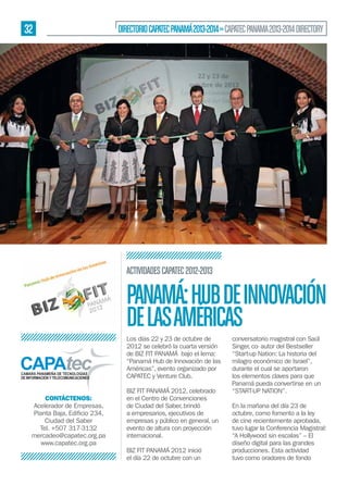 32

DIRECTORIO CAPATEC PANAMÁ 2013-2014 » CAPATEC PANAMA 2013-2014 DIRECTORY

ACTIVIDADES CAPATEC 2012-2013

PANAMÁ: HUB DE INNOVACIÓN
DE LAS AMÉRICAS
Los días 22 y 23 de octubre de
2012 se celebró la cuarta versión
de BIZ FIT PANAMÁ bajo el lema:
“Panamá Hub de Innovación de las
Américas”, evento organizado por
CAPATEC y Venture Club.
CONTÁCTENOS:
Acelerador de Empresas,
Ciudad del Saber
Tel. +507 317-3132
mercadeo@capatec.org.pa
www.capatec.org.pa

BIZ FIT PANAMÁ 2012, celebrado
en el Centro de Convenciones
de Ciudad del Saber, brindó
a empresarios, ejecutivos de
empresas y público en general, un
evento de altura con proyección
internacional.
BIZ FIT PANAMÁ 2012 inició
el día 22 de octubre con un

conversatorio magistral con Saúl
Singer, co- autor del Bestseller
“Start-up Nation: La historia del
milagro económico de Israel”,
durante el cual se aportaron
los elementos claves para que
Panamá pueda convertirse en un
“START-UP NATION”.
En la mañana del día 23 de
octubre, como fomento a la ley
de cine recientemente aprobada,
tuvo lugar la Conferencia Magistral:
“A Hollywood sin escalas” – El
diseño digital para las grandes
producciones. Esta actividad
tuvo como oradores de fondo

 