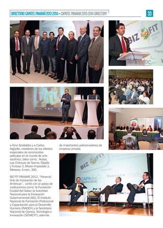 DIRECTORIO CAPATEC PANAMÁ 2013-2014 » CAPATEC PANAMA 2013-2014 DIRECTORY

a Kino Scialabba y a Carlos
Argüello, creadores de los efectos
especiales de reconocidas
películas en el mundo de arte
escénico, tales como; Avatar,
Las Crónicas de Narnia, Rápido
y Furioso 3, Misión Imposible 2,
Meteoro, X-men, 300.
BIZ FIT PANAMÁ 2012, “Panamá:
Hub de Innovación de las
Américas”, contó con el apoyo de
instituciones como: la Fundación
Ciudad del Saber, la Autoridad
Nacional para la Innovación
Gubernamental (AIG), El Instituto
Nacional de Formación Profesional
y Capacitación para el Desarrollo
Humano (INADEH) y la Secretaria
Nacional de Ciencia, Tecnología e
Innovación (SENACYT), además

de importantes patrocinadores de
empresa privada.

33

 