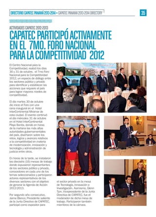 DIRECTORIO CAPATEC PANAMÁ 2013-2014 » CAPATEC PANAMA 2013-2014 DIRECTORY
ACTIVIDADES CAPATEC 2012-2013

CAPATEC PARTICIPÓ ACTIVAMENTE
EN EL 7MO. FORO NACIONAL
PARA LA COMPETITIVIDAD 2012
El Centro Nacional para la
Competitividad, realizó los días
30 y 31 de octubre, el 7mo Foro
Nacional para la Competitividad
2012, un espacio de diálogo entre
los sectores público y privado
acciones que requiere el país
para lograr mayores niveles de
competitividad.
El día martes 30 de octubre
dio inicio el Foro con una
cena inaugural en el Hotel
InterContinental Miramar de
esta ciudad. El evento continuó
el día miércoles 31 de octubre
en el Hotel InterContinental
Playa Bonita, donde en horas
de la mañana las más altas
autoridades gubernamentales
del país, disertaron sobre los
retos, logros y avances relativos
a la competitividad en materia
de modernización, innovación y
tecnología y administración de
justicia entre otros.
En horas de la tarde, se instalaron
las dieciséis (16) mesas de trabajo
donde expusieron representantes
de los sectores público y privado,
conocedores en cada uno de los
temas seleccionados y participaron
actores representativos de los
diversos sectores con el objetivo
de generar la Agenda de Acción
2012-2013.
Por segundo año consecutivo,
Jaime Blanco, Presidente saliente
de la Junta Directiva de CAPATEC,
participó como expositor para

el sector privado en la mesa
de Tecnología, Innovación e
Investigación. Asimismo, Glenn
Tjon, Vicepresidente de la Junta
Directiva de CAPATEC, fue el
moderador de dicha mesa de
trabajo. Participaron también
miembros de la cámara.

35

 