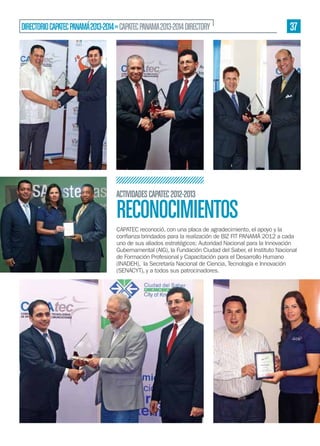 DIRECTORIO CAPATEC PANAMÁ 2013-2014 » CAPATEC PANAMA 2013-2014 DIRECTORY

37

ACTIVIDADES CAPATEC 2012-2013

RECONOCIMIENTOS
CAPATEC reconoció, con una placa de agradecimiento, el apoyo y la
uno de sus aliados estratégicos: Autoridad Nacional para la Innovación
Gubernamental (AIG), la Fundación Ciudad del Saber, el Instituto Nacional
de Formación Profesional y Capacitación para el Desarrollo Humano
(INADEH), la Secretaría Nacional de Ciencia, Tecnología e Innovación
(SENACYT), y a todos sus patrocinadores.

 