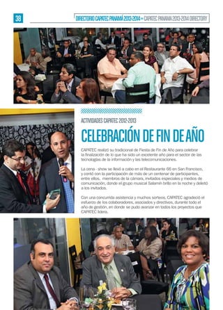 38

DIRECTORIO CAPATEC PANAMÁ 2013-2014 » CAPATEC PANAMA 2013-2014 DIRECTORY

ACTIVIDADES CAPATEC 2012-2013

CELEBRACIÓN DE FIN DE AÑO
CAPATEC realizó su tradicional de Fiesta de Fin de Año para celebrar
tecnologías de la información y las telecomunicaciones.
La cena - show se llevó a cabo en el Restaurante 66 en San Francisco,
y contó con la participación de más de un centenar de participantes,
entre ellos, miembros de la cámara, invitados especiales y medios de
comunicación, donde el grupo musical Salamín brillo en la noche y deleitó
a los invitados.
Con una concurrida asistencia y muchos sorteos, CAPATEC agradeció el
esfuerzo de los colaboradores, asociados y directivos, durante todo el
año de gestión, en donde se pudo avanzar en todos los proyectos que
CAPATEC lidera.

 