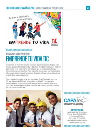 41

DIRECTORIO CAPATEC PANAMÁ 2013-2014 » CAPATEC PANAMA 2013-2014 DIRECTORY

ACTIVIDADES CAPATEC 2012-2013

EMPRENDE TU VIDA TIC
“Emprende Tu Vida TIC” es una campaña de comunicación dirigida a los
jóvenes estudiantes entre los 13 y 18 años de edad, para que se motiven
a participar en el crecimiento tecnológico que el país desea alcanzar
dentro de los próximos años. Para lograr tal efecto, esta campaña incluye
en esta área para los jóvenes.
TIC que lidera CAPATEC con el auspicio de SENACYT y empresas
en un hub de tecnología de clase mundial, que precisa gran cantidad de

CONTÁCTENOS:
Acelerador de Empresas,
Ciudad del Saber
Tel. +507 317-3132
mercadeo@capatec.org.pa
www.capatec.org.pa

 