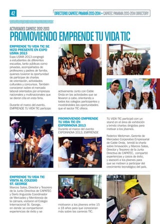 42

DIRECTORIO CAPATEC PANAMÁ 2013-2014 » CAPATEC PANAMA 2013-2014 DIRECTORY

ACTIVIDADES CAPATEC 2012-2013

PROMOVIENDO EMPRENDE TU VIDA TIC
EMPRENDE TU VIDA TIC SE
HIZO PRESENTE EN EXPO
USMA 2013

Expo USMA 2013 congregó
a estudiantes de diferentes
escuelas, tanto públicas como
privadas, acompañados de
profesores y padres de familia,
quienes tuvieron la oportunidad
de participar de charlas
de orientación, actividades
culturales y concursos. También
conocieron sobre el mercado
laboral orientados por empresas
nacionales y multinacionales que
se dieron cita en esta feria.
Durante el marco del evento,
EMPRENDE TU VIDA TIC participo

activamente Junto con Cable
Onda en las actividades que se
llevaron a cabo, orientando a
todos los colegios participantes y
mostrándoles las oportunidades
que el sector TIC ofrece.

PROMOVIENDO EMPRENDE
TU VIDA TIC EN
EXPOINNOVA 2013

Durante el marco del evento
EXPOINNOVA 2013, EMPRENDE

EMPRENDE TU VIDA TIC
VISITA AL COLEGIO
ST. GEORGE

Marcos Salas, Director y Tesorero
de la Junta Directiva de CAPATEC
y Darío Anguizola Coordinador
de Mercadeo y Membresía de
la cámara, visitaron el Colegio
Internacional St. George,
en donde se compartieron
experiencias de éxito y se

motivaron a los jóvenes entre 15
a 18 años para que conocieran
más sobre las carreras TIC.

TU VIDA TIC participó con un
stand en el área de exhibición
y brindo charlas dirigidas para
motivar a los jóvenes.
Federico Weitzman, Gerente de
Mercadeo Corporativo Empresarial
de Cable Onda, brindó la charla
sobre Innovación, y Marcos Salas,
Director y Tesorero de la Junta
Directiva de CAPATEC, compartió
experiencias y casos de éxito,
y asesoró a los jóvenes para
que se motiven a participar del
crecimiento tecnológico del país.

 