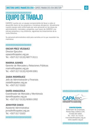 43

DIRECTORIO CAPATEC PANAMÁ 2013-2014 » CAPATEC PANAMA 2013-2014 DIRECTORY

EQUIPO DE TRABAJO
CAPATEC cuenta con un equipo comprometido de llevar a cabo el
desarrollo diario de los proyectos e iniciativas del gremio. Actualmente
nuestro equipo está conformado por seis personas en las áreas de
administración, mercadeo y proyectos, que hacen de CAPATEC una
cámara proactiva y muy dinámica, siguiendo los lineamientos de la
Junta Directiva.
Su personal administrativo está para servirles en lo que necesiten los
miembros:

OSCAR PÁEZ VÁZQUEZ
Director Ejecutivo
opaezv@capatec.org.pa
Tel. +507-317-3132/6677-3111
MARINA JUANES
Gerente de Mercadeo y Relaciones Públicas
marina@capatec.org.pa
Tel. +507-317-3132/6249-3361
ZAIDA RODRÍGUEZ
Jefa de Administración y Finanzas
zaida@capatec.org.pa
Tel. +507-317-3163
DARÍO ANGUIZOLA
Coordinador de Mercado y Membresía
dario@capatec.org.pa
Tel. +507-317-3132/6060-1992
JENNYFER CHICO
Asistente Administrativa
jennyfer@capatec.org.pa
Tel. +507-317-3163

CONTÁCTENOS:
Acelerador de Empresas,
Ciudad del Saber
Tel. +507 317-3132
mercadeo@capatec.org.pa
www.capatec.org.pa

 