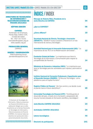 DIRECTORIO CAPATEC PANAMÁ 2013-2014 » CAPATEC PANAMA 2013-2014 DIRECTORY
DIRECTORIO DE TECNOLOGÍAS
DE INFORMACIÓN Y
TELECOMUNICACIONES DE
PANAMÁ 2013-2014
SÉPTIMA EDICIÓN
CAPATEC
Acelerador de Empresas,
Ciudad del Saber
Tel. +507 317-3132
mercadeo@capatec.org.pa
www.capatec.org.pa
PRODUCCIÓN GENERAL
CAPATEC

03

ÍNDICE / INDEX
Mensaje de Roberto Melo, Presidente de la
Junta Directiva de CAPATEC

04

¿Qué es CAPATEC?

06

¿Cómo aﬁliarse?

10

Secretaría Nacional de Ciencia, Tecnología e Innovación
(SENACYT): “SENACYT busca convertir a Panamá en un hub
internacional de ciencia y tecnología”.

11

12

Fundación Ciudad del Saber: “La importancia que tiene la
Tecnología de la Información y Comunicación para mejorar la
competitividad de Panamá”.

14

Ministerio de Comercio e Industrias (MICI): “La importancia que
tiene la Tecnología para las actividades que impulsa y promueve el
MICI”.

16

Instituto Nacional de Formación Profesional y Capacitación para
el Desarrollo Humano (INADEH): “El Recurso Tecnológico como
plataforma para el Capital Humano”.

18

Registro Público de Panamá: “¡Se hizo camino y se decide cruzar
el puente hacia el futuro electrónico!”.

DISEÑO Y DIAGRAMACIÓN
PKM Publishing Group
pkmlatin@cwpanama.net

Autoridad Nacional para la Innovación Gubernamental (AIG): “La
importancia de las TIC’S en la Modernización del Estado”.

20

Universidad Tecnológica de Panamá (UTP): “Contribuyendo al
desarrollo del país, a través de la formación y preparación del
El Directorio de Tecnologías de
Información y Telecomunicaciones
de Panamá 2013-2014 es una
publicación bilingüe que se edita
anualmente por la Cámara Panameña
de Tecnologías de Información y
Telecomunicaciones de Panamá
(CAPATEC). Se reservan todos los
derechos de reproducción total o
parcial del presente documento.

22

Junta Directiva CAPATEC 2013-2014

23

Actividades CAPATEC 2012-2013

24

Líderes tecnológicos

44

Directorio de participantes

141

 