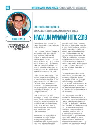 04

DIRECTORIO CAPATEC PANAMÁ 2013-2014 » CAPATEC PANAMA 2013-2014 DIRECTORY

MENSAJE DEL PRESIDENTE DE LA JUNTA DIRECTIVA DE CAPATEC

ROBERTO MELO
PRESIDENTE DE LA
JUNTA DIRECTIVA DE
CAPATEC

HACIA UN PANAMÁ HITIC 2018
Panamá está en el proceso de
convertirse en el hub de innovación
de las Américas.
De acuerdo con el Foro Económico
Mundial, Panamá se encuentra
en el puesto número 46 del
ranking tecnológico mundial,
mejorando su posición 11 puntos
respecto al año 2012, y 14 puntos
respecto al año 2011, cuando se
encontraba en el número 60 de
la lista. Actualmente, Panamá es
el segundo país de Latinoamérica
superado únicamente por Chile.
En los últimos años, CAPATEC ha
logrado importantes avances en
la “Estrategia Nacional TIC 2018,”
que busca posicionar a Panamá
como un centro de innovación,
desarrollo y emprendimiento de
las tecnologías de la información
y las comunicaciones (TIC) de
categoría mundial.
En el punto medio de esta
estrategia, la nueva junta directiva
busca catapultar estos logros y
ha decido lanzar una revisión de
la misma, denominada PANAMÁ
HITIC 2018 (Panamá Hub de
Innovación de las Tecnologías
de la Información y las
Comunicaciones).
Iniciativas como PANAMÁ HITIC
2018 crean un mapa a seguir
de programas y proyectos
coordinados para lograr el objetivo.
Hace falta elevar el interés de

diversos líderes en la industria y
fomentar la cooperación entre los
actores del ecosistema. Nuestros
esfuerzos están enfocados en
reclutar líderes tanto individuos
como organizaciones que son
parte de este ecosistema; y que
CAPATEC impulse las iniciativas
y programas entre estos actores,
principalmente enfocando sus
esfuerzos en 6 ejes: Visión, Capital
Humano, Cultura Innovadora,
Acceso a Fondos, Mercados, e
Infraestructura.
Cabe recalcar que el sector TIC,
es el primero que establece una
estrategia nacional a 10 años,
del 2008 al 2018. Los objetivos
de la Estrategia PANAMÁ HITIC
2018 incluyen mejorar el clima de
negocios a favor del desarrollo TIC,
las oportunidades del mercado y
la capacidad técnica y gerencial de
las empresas.
Esta estrategia cuenta con el
soporte del gobierno nacional a
través de la Secretaría Nacional de
Ciencia, Tecnología e Innovación
(SENACYT), la Autoridad Nacional
para la Innovación Gubernamental
(AIG), El Instituto Nacional de
Formación Profesional para el
Desarrollo Humano, (INADEH),
el Ministerio de Comercio e
Industrias (MICI), y la Fundación
de la Ciudad del Saber. Estas
instituciones han mostrado su
compromiso con la industria TIC y
conocen que las alianzas público-

 