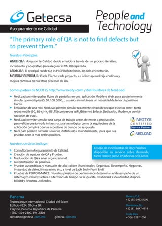Aseguramiento de Calidad

“The primary role of QA is not to find defects but
to prevent them.”
Nuestros Principios:
AGILE QA:

Asegurar la Calidad desde el inicio a través de un proceso iterativo,

incremental y adaptativo para asegurar el VALOR esperado.
LEAN QA: El principal rol de QA es PREVENIR defectos, no solo encontrarlos.
MEJORA CONTINUA:

Cada Cliente, cada proyecto, es único: aprendizaje continuo y

mejora continua en nuestros procesos de QA.

Somos partner de NEOTYS http://www.neotys.com y distribuidores de NeoLoad:
NeoLoad permite grabar flujos de pantallas en una aplicación Mobile o Web, para posteriormente
simular que múltiples (5, 50, 100, 5000, ..) usuarios simultáneos sin necesidad de tener dispositivos
físicos.
Emulación de una red. NeoLoad permite simular realmente el tipo de red que esperas tener, tanto
redes mobile (3G, 3G+, H+, 4G LTE) como redes WiFi, Ethernet, Enlaces Dedicados, Modem, o combinaciones de estas.
NeoLoad permite simular una carga de trabajo antes de entrar a producción,
para validar que tanto la infraestructura tecnológica como la arquitectura de la
aplicación cumplirá con las expectivas de tiempo de respuesta.
NeoLoad permite simular usuarios distribuidos mundialmente, para que las
pruebas sean lo mas reales posibles.

Nuestros servicios incluye:
Equipo de especialistas de QA y Pruebas
Consultoría en Aseguramiento de Calidad.
disponible en servicio sobre demanda,
Creación de equipos de QA y Pruebas.
tanto remoto como en oficinas del Cliente.
Maduración de QA a nivel organizacional.
Automatización de pruebas.
Pruebas automáticas y manuales de alto calibre (Funcionales, Seguridad, Desempeño, Negativas,
Integridad de datos, Integración, etc., a nivel de Back End y Front End)
Pruebas de PERFORMANCE: Nuestras pruebas de performance determinan el desempeño de un
sistema y/o infraestructura. En términos de tiempo de respuesta, estabilidad, escalabilidad, disponibilidad y Recursos Utilizados.

Panamá
Tecnoparque Internacional Ciudad del Saber
Edificio #224, Oficina 2B.
Clayton, Panamá, República de Panamá
+(507) 394-2300, 394-2301
contacto@getecsa .com.mx
getecsa .com.mx

México, D.F.
+52 (55) 5992.5000
Monterrey, N.L.
+52 (81) 8647.4919
Costa Rica
+(506) 2287.1000

 