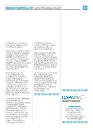 05

DIRECTORIO CAPATEC PANAMÁ 2013-2014 » CAPATEC PANAMA 2013-2014 DIRECTORY

privadas son un mecanismo
para impactar positivamente la
competitividad del país.
Manteniendo en mente el objetivo
de mejorar las oportunidades de
mercado de las empresas TIC,
CAPATEC desarrolla por quinto
año consecutivo el Encuentro de
Innovación y Negocios: BIZ FIT
PANAMA. Este evento internacional
busca crear una marca país y
una ventana comercial para los
empresarios TIC.
Convencidos de que los
empresarios panameños
necesitamos un mecanismo
de exposición nacional e
internacional, por séptimo año
consecutivo CAPATEC publica
su Directorio de Empresas de
Tecnologías de Información y
Telecomunicaciones, este año
bajo el lema: “Convirtiendo a
Panamá en el Hub de Innovación
de las Américas”.
El Directorio CAPATEC PANAMÁ
2013 -2014 tendrá una
distribución de 2,000 ejemplares,
y una circulación efectiva
en embajadas, instituciones
gubernamentales, cámaras
y eventos del sector a nivel
nacional e internacional,. Esta
herramienta de comunicación
fortalecerá el posicionamiento
de las empresas del
sector TIC panameño, en
el mercado nacional y, en

el ámbito internacional, y
servirá de referencia obligada
a empresarios, clientes y
organismos multilaterales.
Como presidente de CAPATEC,
asumo el reto de continuar
trabajando en el plan estratégico
para el sector TIC de Panamá,
para impulsar su desarrollo en el
ámbito internacional al igual que
su progreso socio económico a
nivel nacional.
Del mismo modo, los miembros
de la Junta Directiva, son
responsables de continuar
trabajando en iniciativas que
buscan posicionar al país como
un hub exportador de tecnología
de categoría mundial. Su
direccionamiento y visión serán
trascendentales para
nuestra entidad.

CONTÁCTENOS:
Acelerador de Empresas,
Ciudad del Saber
Tel. +507 317-3132
mercadeo@capatec.org.pa
www.capatec.org.pa

 