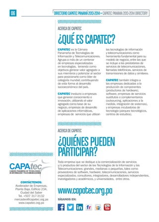 06

DIRECTORIO CAPATEC PANAMÁ 2013-2014 » CAPATEC PANAMA 2013-2014 DIRECTORY
ACERCA DE CAPATEC

¿QUÉ ES CAPATEC?
CAPATEC es la Cámara
Panameña de Tecnologías de
Información y Telecomunicaciones.
Agrupa a más de un centenar
de empresas especializadas
en tecnologías, teniendo como
objetivos generar valor agregado a
sus miembros y potenciar al sector
para posicionarlo como líder de
categoría mundial; contribuyendo
de esta forma al desarrollo
socioeconómico del país.
CAPATEC involucra a empresas
que generan conocimiento e
innovación, utilizando el valor
agregado como base de su
negocio, empresas de desarrollo
de aplicaciones informáticas,
empresas de servicios que utilizan

las tecnologías de información
y telecomunicaciones como
herramienta fundamental para su
modelo de negocio, entre las que
se incluye a las prestatarias de
servicios de telecomunicaciones,
llamadas telefónicas, servicios de
transmisiones de datos y similares.
CAPATEC también integra a
las empresas dedicadas a la
producción de componentes
(productores de hardware),
software, empresas de servicios
sustitutos o complementarios
(outsourcing, aplicaciones a la
medida, integración de sistemas),
y empresas incubadoras de
tecnología (parques tecnológicos,
centros de estudios).

ACERCA DE CAPATEC

¿QUIÉNES PUEDEN
PARTICIPAR?
CONTÁCTENOS:
Acelerador de Empresas,
Ciudad del Saber
Tel. +507 317-3132
mercadeo@capatec.org.pa
www.capatec.org.pa

Toda empresa que se dedique a la comercialización de servicios
y/o productos del sector de las Tecnologías de la Información y las
Telecomunicaciones: grandes, medianas o pequeñas, tales como
proveedores de software, hardware, telecomunicaciones, servicios
especializados, consultores, integradores, desarrolladores independientes,
investigadores y académicos, y universidades, entre otros.

www.capatec.org.pa
SÍGANOS EN:

 