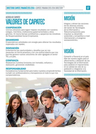 07

DIRECTORIO CAPATEC PANAMÁ 2013-2014 » CAPATEC PANAMA 2013-2014 DIRECTORY
ACERCA DE CAPATEC

VALORES DE CAPATEC
COOPERACIÓN

Unimos esfuerzos para lograr mejores resultados con nuestros
colegas, miembros, instituciones gubernamentales y otros
gremios. Al mismo tiempo contribuimos y apoyamos las iniciativas
de Responsabilidad Social Empresarial.

DINAMISMO

Emprendemos actividades con energía para obtener los resultados
esperados con rapidez.

INNOVACIÓN

Enfrentamos las oportunidades y desafíos que se nos
presenten en forma proactiva y con una actitud abierta que nos
permite generar nuevas soluciones de valor agregado al sector
TIC y al país.

CONFIANZA

Realizamos nuestras funciones con honradez, esfuerzo y
dedicación, generando credibilidad.

RESPONSABILIDAD

Consideramos fundamental para todos nuestros emprendimientos
cumplir con profesionalismo y transparencia en todo lo que nos
comprometemos.

MISIÓN
Integrar y alinear las acciones
de los diversos actores
del sector de Tecnologías
de la Información y
Telecomunicaciones para
impulsar su desarrollo
sostenible y competitivo a nivel
internacional y el progreso
socioeconómico.

VISIÓN
Convertir a Panamá en el país
líder de nuestra región para el
ofrecimiento y utilización de las
Tecnologías de la Información
para acelerar el mejoramiento
en la calidad de vida de su
población e integrarse a la
Sociedad de la Información.

 