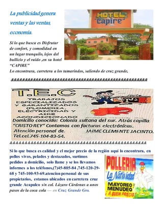La publicidadgenera
ventas y las ventas,
economía.
Si lo que busca es Disfrutar
de confort, y comodidad en
un lugar tranquilo, lejos del
bullicio y el ruido ,en su hotel
“CAPIRE”
Lo encontrara, carretera a los tamarindos, saliendo de cruz grande,
&&&&&&&&&&&&&&&&&&&&&&&&&&&&&&&&&&&&&&&&&&&&&&&&&&&
&&&&&&&&&&&&&&&&&&&&&&&&&&&&&&&&&&&&&&&&&&&&&&&
Si lo que busca es calidad y el mejor precio de la región aquí lo encontrara, en
pollos vivos, pelados y destazados, surtimos
pedidos a domicilio, solo llame y se los llevamos
informes a los teléfonos,(7)45-805-84 ,745-120-29-
68 y 745-100-93-69.atencion personal de sus
propietarios, estamos ubicados en carretera cruz
grande Acapulco s/n col. Lázaro Cárdenas a unos
pasos de la coca cola — en Cruz Grande Gro.
 