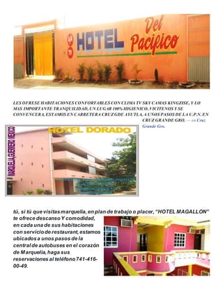 LES OFRESE HABITACIONES CONFORTABLES CON CLIMA TV SKY CAMAS KINGZISE, Y LO
MAS IMPORTANTE TRANQUILIDAD, UN LUGAR 100% HIGIENICO, VICITENOS Y SE
CONVENCERA, ESTAMOS EN CARRETERA CRUZGDE AYUTLA, A UNOS PASOS DE LA U.P.N. EN
CRUZ GRANDE GRO. — en Cruz
Grande Gro.
tú, si tú que visitasmarquelia,en plan de trabajo o placer,“HOTEL MAGALLON”
te ofrece descansoY comodidad,
en cada una de sus habitaciones
con serviciode restaurant,estamos
ubicadosa unos pasos de la
central de autobuses en el corazón
de Marquelia,haga sus
reservaciones al teléfono741-416-
00-49.
 