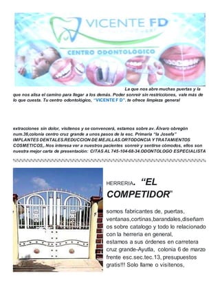 La que nos abre muchas puertas y la
que nos alisa el camino para llegar a los demás. Poder sonreír sin restricciones, vale más de
lo que cuesta. Tu centro odontológico, “VICENTE F D”. te ofrece limpieza general
extracciones sin dolor, visítenos y se convencerá, estamos sobre av. Álvaro obregón
num.36,colonia centro cruz grande a unos pasos de la esc. Primaria “la Josefa”
IMPLANTES DENTALES.REDUCCION DE MEJILLAS.ORTODONCIA YTRATAMIENTOS
COSMETICOS,. Nos interesa ver a nuestros pacientes sonreír y sentirse cómodos, ellos son
nuestra mejor carta de presentación: CITAS AL 745-104-68-34.ODONTOLOGO ESPECIALISTA
%%%%%%%%%%%%%%%%%%%%%%%%%%%%%%%%%%%%%%%%%%%%%%%%%%%%%%
HERRERIA. “EL
COMPETIDOR”
somos fabricantes de, puertas,
ventanas,cortinas,barandales,diseñam
os sobre catalogo y todo lo relacionado
con la herreria en general,
estamos a sus órdenes en carretera
cruz grande-Ayutla, colonia 6 de marzo
frente esc.sec.tec.13, presupuestos
gratis!!! Solo llame o visítenos,
 