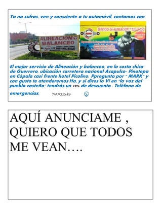 Ya no sufras, ven y consciente a tu automóvil, contamos con.
El mejor servicio de Alineación y balanceo, en la costa chica
de Guerrero, ubicación carretera nacional Acapulco- Pinotepa
en Cópala casi frente hotel Picolino. Ppregunta por " MARK" y
con gusto te atenderemos Ha, y si dices lo Vi en "la voz del
pueblo costeño" tendrás un 10% de descuento . Teléfono de
emergencias, 741_123_55_49.
AQUÍ ANUNCIAME ,
QUIERO QUE TODOS
ME VEAN….
 