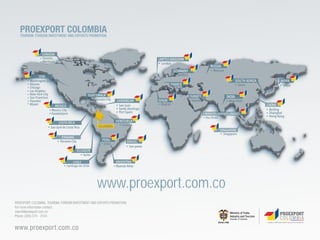 PROEXPORT COLOMBIA
   TOURISM, FOREIGN INVESTMENT AND EXPORTS PROMOTION.




                                                  www.proexport.com.co
PROEXPORT COLOMBIA, TOURISM, FOREIGN INVESTMENT AND EXPORTS PROMOTION
For more information contact:
miami@proexport.com.co
Phone: (305) 374 - 3144


www.proexport.com.co
 