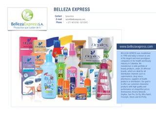 BELLEZA EXPRESS
                              Contact   Sonia Arce
                               E-mail   sarce@bellezaexpress.com
                               Phone     + 571 4810700 - 6210343

Productos que cuidan de ti.




                                                                   www.bellezaexpress.com
                                                                   BELLEZA EXPRESS was established
                                                                   in 1990 and today is known as one
                                                                   of the largest and most prestigious
                                                                   companies in the Health and Beauty
                                                                   industry in Colombia. We
                                                                   manufacture a wide portfolio of
                                                                   beauty products, under 20 different
                                                                   brands, which are ideal for all
                                                                   distribution channels such as
                                                                   supermarkets, drug stores,
                                                                   pharmacies, suppliers of health
                                                                   products or distributors. Our goal is
                                                                   to offer our customers innovative
                                                                   products with high quality and
                                                                   performance at competitive prices.
                                                                   Aromasense, Arrurrú Naturals,
                                                                   Depilex, Sun Pro, Go Fly, Ultra Nutrit,
                                                                   Freestyle, Shock and So Pretty.
 