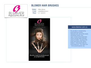 BLOMER HAIR BRUSHES
Contact   William Mendez
 E-mail   ventas@blomer.com.co
 Phone    571 - 6022474




                                   www.blomer.com.co
                                 We specialize in manufacturing
                                 professional hair brushes,
                                 elaborated with selected fine woods,
                                 natural boar bristles, heat
                                 super-resistant professional nylon
                                 market-oriented salons offering a
                                 variety of models, focusing on the
                                 needs and trends of this market.
                                 Products: Professional Gold Line -
                                 Professional Line - Free Colors Line
                                 - Professional Academic Line.
 