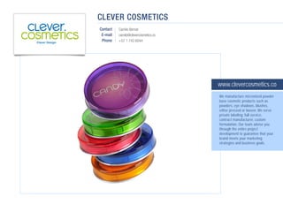 CLEVER COSMETICS
Contact   Camilo Bernal
 E-mail   camilo@clevercosmetics.co
 Phone    +57 1 743 6044




                                      www.clevercosmetics.co
                                      We manufacture micronized powder
                                      base cosmetic products such as
                                      powders, eye shadows, blushes,
                                      either pressed or loosen. We serve
                                      private labeling: full service,
                                      contract manufacturer, custom
                                      formulation. Our team advise you
                                      through the entire project
                                      development to guarantee that your
                                      brand meets your marketing
                                      strategies and business goals.
 