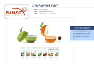 LABORATORIOS FUNAT
Contact   Daniel Hernandez
 E-mail   international.mkt@funat.com.co
 Phone    574 444 2297 - 57 316 5207531




                                              www.funatusa.com
                                           Funat antaxid artichokediet propolis
                                           plus funat greap regenerative cream
                                           funat tanning accelerator cream
                                           rosa mosqueta funat natural hair
                                           tonic.
 