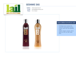 GEDANKE SAS
Contact   Herbert Daniel Gomez V.
 E-mail   gerente@lailbiocosmeticos.com
 Phone    571 6718423




                                          www.lailbiocosmeticos.com
                                           Technology-based company that
                                           researches and develops Cosmetics
                                           in herbs, exotic fruits and Colombian
                                           coffee.
                                           Products: Organic cosmetics: Skin &
                                           Body care, Hair care, Well -being
                                           items.
 