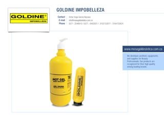 GOLDINE IMPOBELLEZA
Contact   Victor Hugo Garcia Narvaez
 E-mail   info@mesogoldestetica.com.co
 Phone    0571- 2546610 / 0571 - 6402931 / 3102153077 - 3164722624




                                                                     www.mesogoldestetica.com.co
                                                                       We distribute aesthetic equipments
                                                                       and supplies for Beauty
                                                                       Professionals. Our products are
                                                                       recognized for their high quality
                                                                       among leading brands.
 