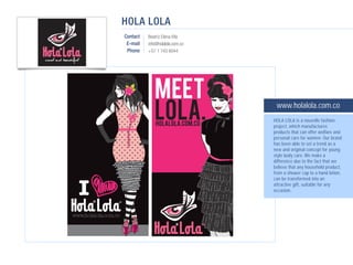 HOLA LOLA
Contact   Beatriz Elena Vila
 E-mail   info@holalola.com.co
 Phone    +57 1 743 6044




                                  www.holalola.com.co
                                 HOLA LOLA is a nouvelle fashion
                                 project, which manufactures
                                 products that can offer welfare and
                                 personal care for women. Our brand
                                 has been able to set a trend as a
                                 new and original concept for young
                                 style body care. We make a
                                 difference due to the fact that we
                                 believe that any household product,
                                 from a shower cap to a hand lotion,
                                 can be transformed into an
                                 attractive gift, suitable for any
                                 occasion.
 