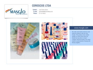 CERESCOS LTDA
Contact   Jose Andres Garcia
 E-mail   gerente@lailbiocosmeticos.com
 Phone    571 6718423




                                              www.masglo.com
                                          We make and market manicure and
                                          pedicure products with our own
                                          brands. This products have similar
                                          quality an variety than american
                                          brands but our prices is lower
                                          compare with this brands. Our target
                                          market is profesionals of beauty and
                                          Beauty Supplies.
 