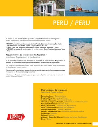 PERÚ / PERU

En el Perú se han constituido las siguientes Juntas de Coordinación Interregional:
In Peru the following Interregional Coordination Boards have formed:

INTERNOR Tumbes, Piura, Lambayeque, La Libertad, Ancash, Cajamarca, Amazonas y San Martín
CIAM Amazonas, San Martín, Loreto, Ucayali y Madre de Dios
CENSUR Lima, Ica, Huánuco, Huancavelica, Junín, Ayacucho, Apurímac y Pasco
MACROSUR (en proceso de conformación - in forming process) Cusco, Arequipa, Moquegua, Tacna
y Puno.

Requerimientos de Inversión en las Regiones /
Investment Requirements in the Regions
En el presente “Directorio de Proyectos de Inversión de los Gobiernos Regionales” se
detallan los principales proyectos considerados para el desarrollo de cada región.

This “Directory of Investment Projects in the Regions of Peru” were the top projects considered
for development in each region.

Proyectos de Infraestructura, saneamiento, generación de energía, logística de servicios e
inversiones en diversos sectores productivos.

Infrastructure Projects, sanitation, power generation, logistics services and investments in
various productive sectors.




                                                        Oportunidades de Inversión /
                                                        Investment Opportunities:
                                                        Comunicaciones / Comunications
                                                        Energía y Minería / Energy y Mining
                                                        Industria y Comercio / Industry and Trade
                                                        Infraestructura y Construcción / Infrastructure and Construction
                                                        Parques Industriales / Indusrtial Parks
                                                        Pesca y Acuicultura / Fisheries and Aquaculture
                                                        Salud y Saneamiento / Health and Sanitation
                                                        Textil y Confecciones / Textiles & Apparel
                                                        Tierras y Agroexportación / Lands and Agricultural Exports
                                                        Transporte / Transport
                                                        Turismo / Tourism
                                                        Vivienda y Desarrollo Urbano / Housing and Urban Development
                                                        Otros / Other

                                                                                 PROYECTOS DE INVERSIÓN DE LOS GOBIERNOS REGIONALES   5
 