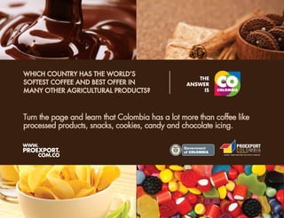 WHICH COUNTRY HAS THE WORLDʼS
SOFTEST COFFEE AND BEST OFFER IN
MANY OTHER AGRICULTURAL PRODUCTS?



Turn the page and learn that Colombia has a lot more than coffee like
processed products, snacks, cookies, candy and chocolate icing.

WWW.
PROEXPORT.
                                              L ib ertad   y O rd e n




    COM.CO
 