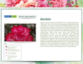 VUELVEN SAS / AGRICOLA CIRCASIA SAS CI

Roses
José Luis Suárez M.
Nancy Moreno
jlsuarez@civuelven.com
nmoreno@civuelven.com
(+57 1) 691 6100
(+57 1) 257 0014
www.civuelven.com
www.circasia.com
Bogota

Description
Vuelven S.A.S y Agricola CIRCASIA S.A.S., founded between
1989 and 1991, are successful companies dedicated to the
cultivation, commerce and export of high quality roses. We
cultivate our varieties on the area of 25 hectares close to
the Colombian capital city Bogota. Currently we offer to our
customers 35 rose varieties of excellent quality, big and
voluminous head, long stem and clean foliaje. We
permanently invest in new varieties and packing
techniques, and we strive to satisfy the demands and
expectations of our clients. We are able to fulfill all year
standing and regular orders and special requirements and
events. Our customer care is personal and according to the
different and changeable markets. In Circasia we have been
awarded with the Rainforest Alliance certificate, which
proves our environmental consciousness, as well as our
commitment with the well-being of our 350 employees.

 