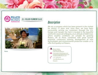 C.I. FILLCO FLOWERS S.A.S.

Description
We are a company which has been present in the market
for almost 15 years and, since then, we have been
successfully serving our customers through the U.S,
Europe and Canada. Our farm is located in the beautiful
and fertile savannah of Bogota, at an altitude of 2600 masl,
where weather conditions are suitable for growing
flowers. All of these, combined with great human
potential, continuous training, development of new
technologies and environmental protection enable us to
offer first-quality cut flowers.

Roses

Monica Salazar
Santiago Laverde
Carlos Andres Mahecha
monica@farm-fresh-flowers.com
santiago.laverde@fillcoflowers.com
cmahecha@fillcoflowers.com
 (+57 1) 852 05 01
 www.fillcoflowers.com
Zipaquira

 