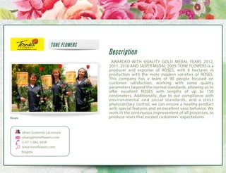 TONE FLOWERS

Description
  AWARDED WITH QUALITY GOLD MEDAL YEARS 2012,
2011, 2010 AND SILVER MEDAL 2009. TONE FLOWERS is a
producer and exporter of ROSES, with 8 hectares in
production with the more modern varieties of ROSES.
This company has a team of 90 people focused on
customer satisfaction, working with some quality
parameters beyond the normal standards, allowing us to
offer excellent ROSES with lengths of up to 150
centimeters. Additionally, due to our compliance with
environmental and social standards, and a strict
phytosanitary control, we can ensure a healthy product
with special features and an excellent vase behavior. We
work in the continuous improvement of all processes, to
produce roses that exceed customers' expectations.

Roses

Ulises Gutierrez Lacouture
ulisesg@toneflowers.com
(+57 1) 842 3058
www.toneflowers.com
Bogota

 