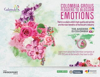 COLOMBIA GROWS

FLOWERS TO BLOSSOM

EMOTIONS

There is a place where high quality and variety
are the main beneﬁts of the ﬂowers industry:

Learn more about the Colombian companies at
IFTF 2013 and all the beneﬁts they have to offer.

L ib ertad

Association of Colombian Flower Exporters

y O rd e n

 