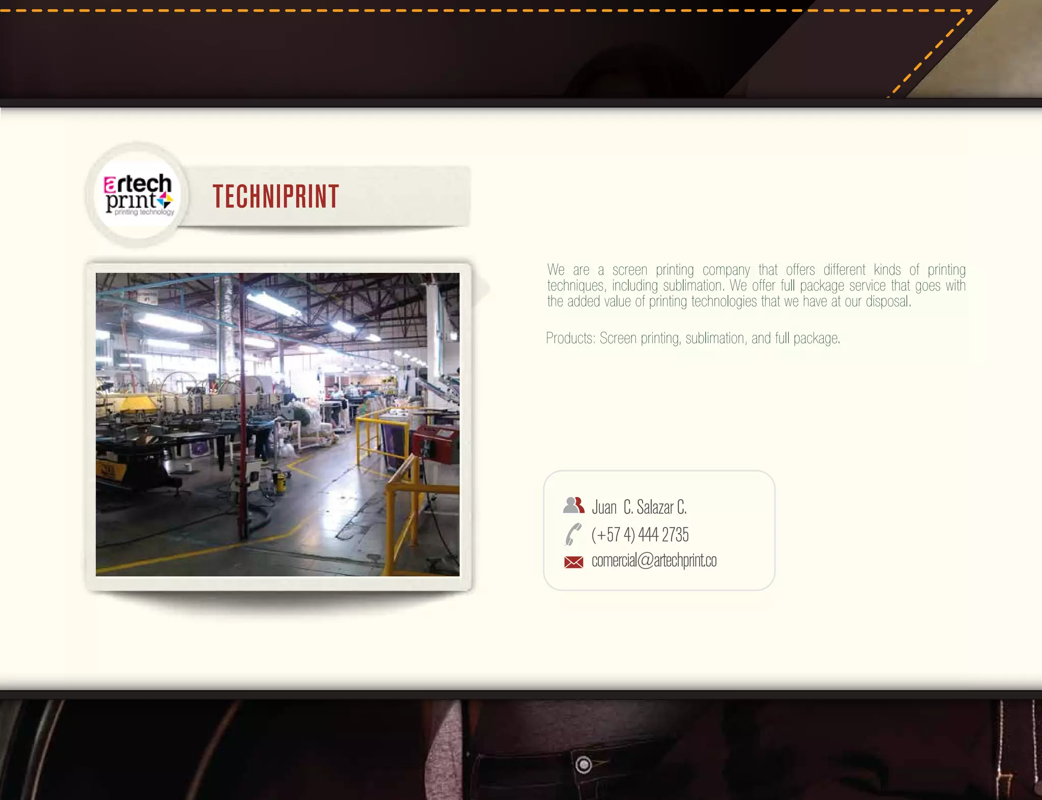 TECHNIPRINT
We are a screen printing company that offers different kinds of printing
techniques, including sublimation. We offer full package service that goes with
the added value of printing technologies that we have at our disposal.
Products: Screen printing, sublimation, and full package.

Juan C. Salazar C.
(+57 4) 444 2735
comercial@artechprint.co

 