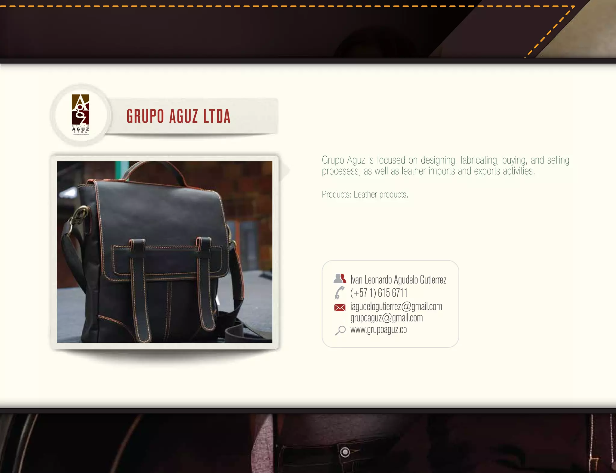 G

R

U

P

O

AGUZ
L

T

D

GRUPO AGUZ LTDA

A

Fabricamos Diseñamos

Grupo Aguz is focused on designing, fabricating, buying, and selling
procesess, as well as leather imports and exports activities.
Products: Leather products.

Ivan Leonardo Agudelo Gutierrez
(+57 1) 615 6711
iagudelogutierrez@gmail.com
grupoaguz@gmail.com
www.grupoaguz.co

 