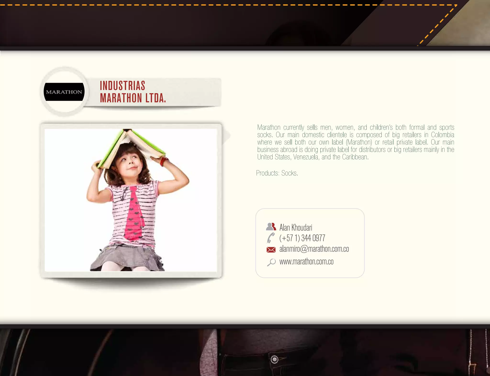 INDUSTRIAS
MARATHON LTDA.
Marathon currently sells men, women, and children’s both formal and sports
socks. Our main domestic clientele is composed of big retailers in Colombia
where we sell both our own label (Marathon) or retail private label. Our main
business abroad is doing private label for distributors or big retailers mainly in the
United States, Venezuela, and the Caribbean.
Products: Socks.

Alan Khoudari
(+57 1) 344 0977
alanmiro@marathon.com.co
www.marathon.com.co

 