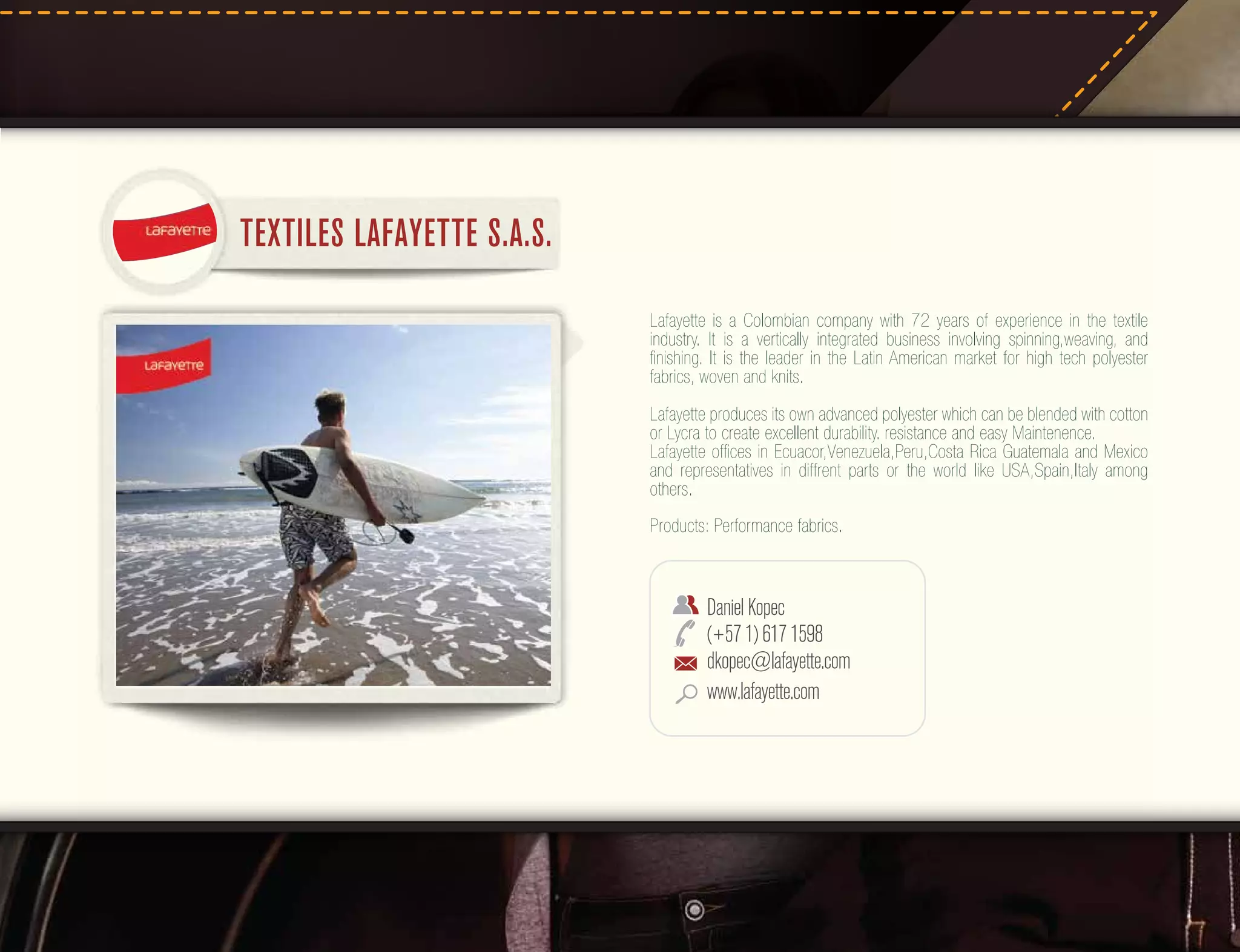TEXTILES LAFAYETTE S.A.S.
Lafayette is a Colombian company with 72 years of experience in the textile
industry. It is a vertically integrated business involving spinning,weaving, and
ﬁnishing. It is the leader in the Latin American market for high tech polyester
fabrics, woven and knits.
Lafayette produces its own advanced polyester which can be blended with cotton
or Lycra to create excellent durability. resistance and easy Maintenence.
Lafayette ofﬁces in Ecuacor,Venezuela,Peru,Costa Rica Guatemala and Mexico
and representatives in diffrent parts or the world like USA,Spain,Italy among
others.
Products: Performance fabrics.

Daniel Kopec
(+57 1) 617 1598
dkopec@lafayette.com
www.lafayette.com

 
