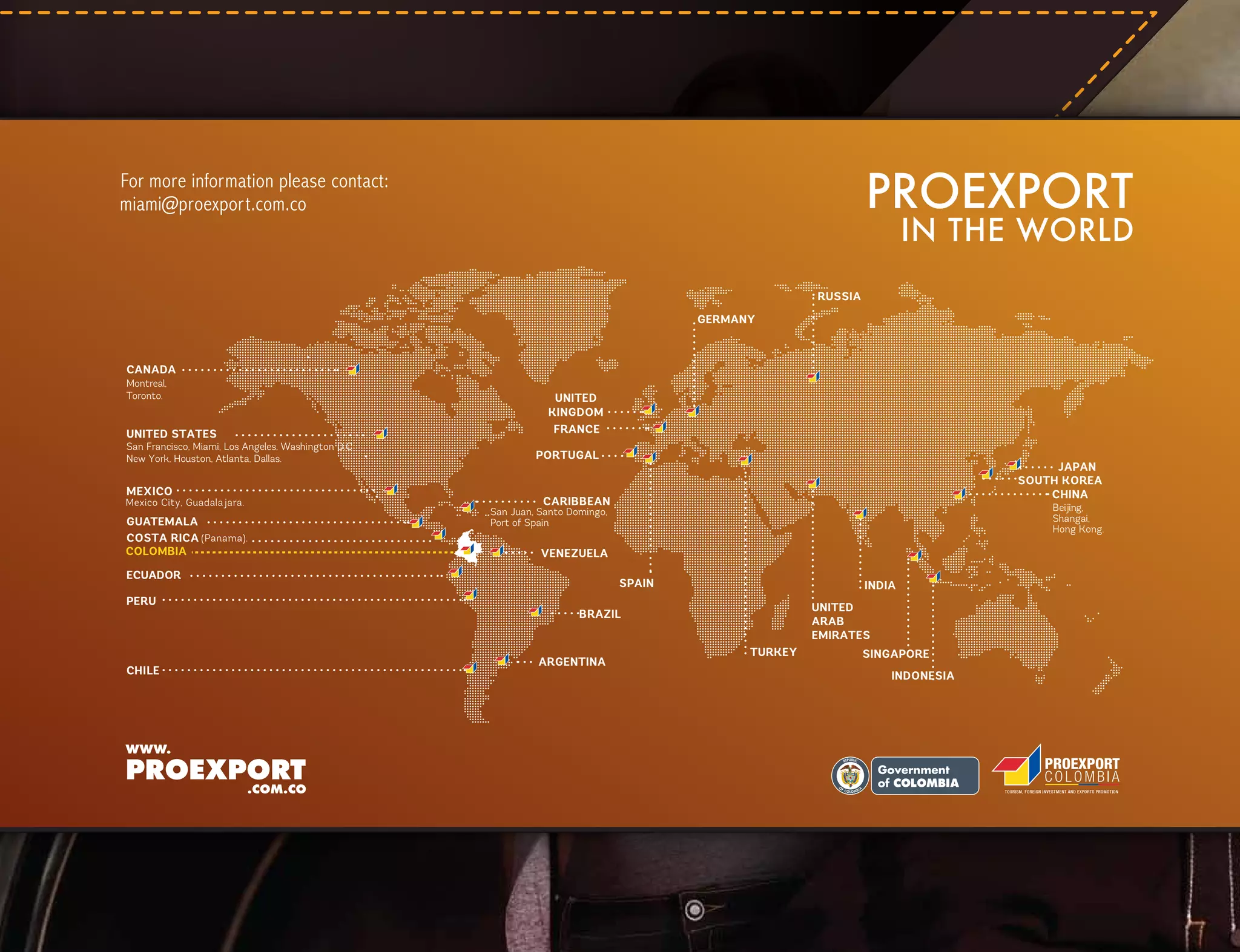 PROEXPORT

For more information please contact:
miami@proexport.com.co

IN THE WORLD

RUSSIA
GERMANY

CANADA
Montreal,
Toronto.

UNITED STATES

San Francisco, Miami, Los Angeles, Washington D.C
New York, Houston, Atlanta, Dallas.

MEXICO

Mexico City, Guadalajara.

GUATEMALA
COSTA RICA (Panama).
COLOMBIA

UNITED
KINGDOM
FRANCE
PORTUGAL

CARIBBEAN

CHILE

Beijing,
Shangai,
Hong Kong.

San Juan, Santo Domingo,
Port of Spain

VENEZUELA

ECUADOR
PERU

JAPAN
SOUTH KOREA
CHINA

SPAIN

INDIA
UNITED
ARAB
EMIRATES

BRAZIL

ARGENTINA

TURKEY

SINGAPORE
INDONESIA

L ibe rtad

y O rd en

 