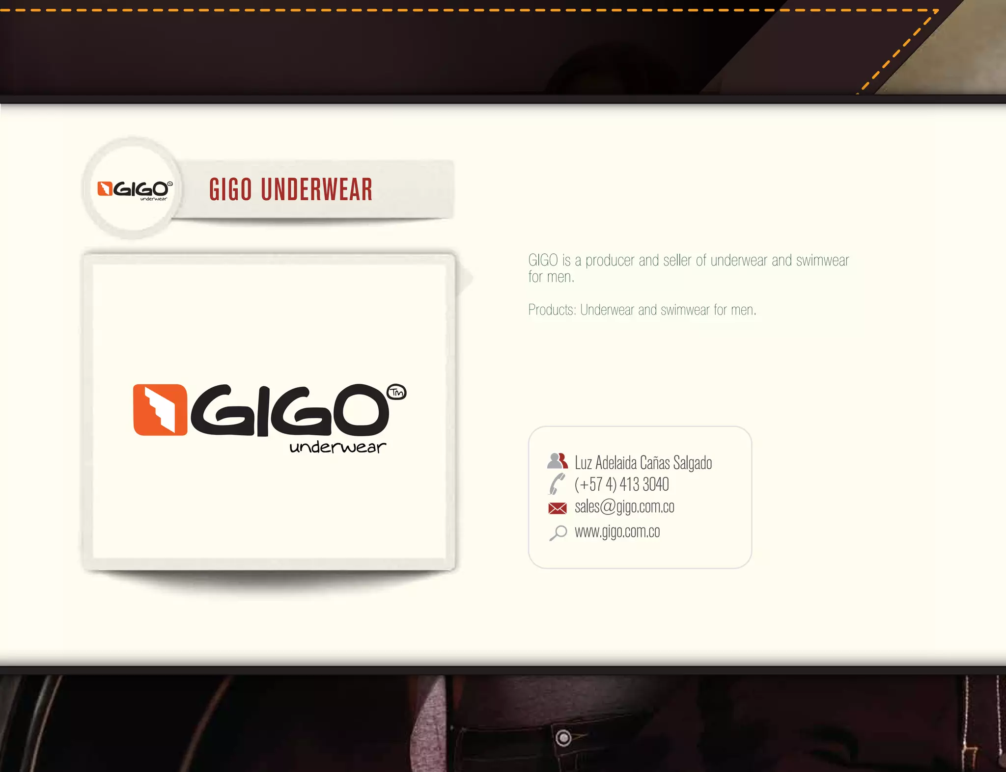 GIGO UNDERWEAR
GIGO is a producer and seller of underwear and swimwear
for men.
Products: Underwear and swimwear for men.

Luz Adelaida Cañas Salgado
(+57 4) 413 3040
sales@gigo.com.co
www.gigo.com.co

 