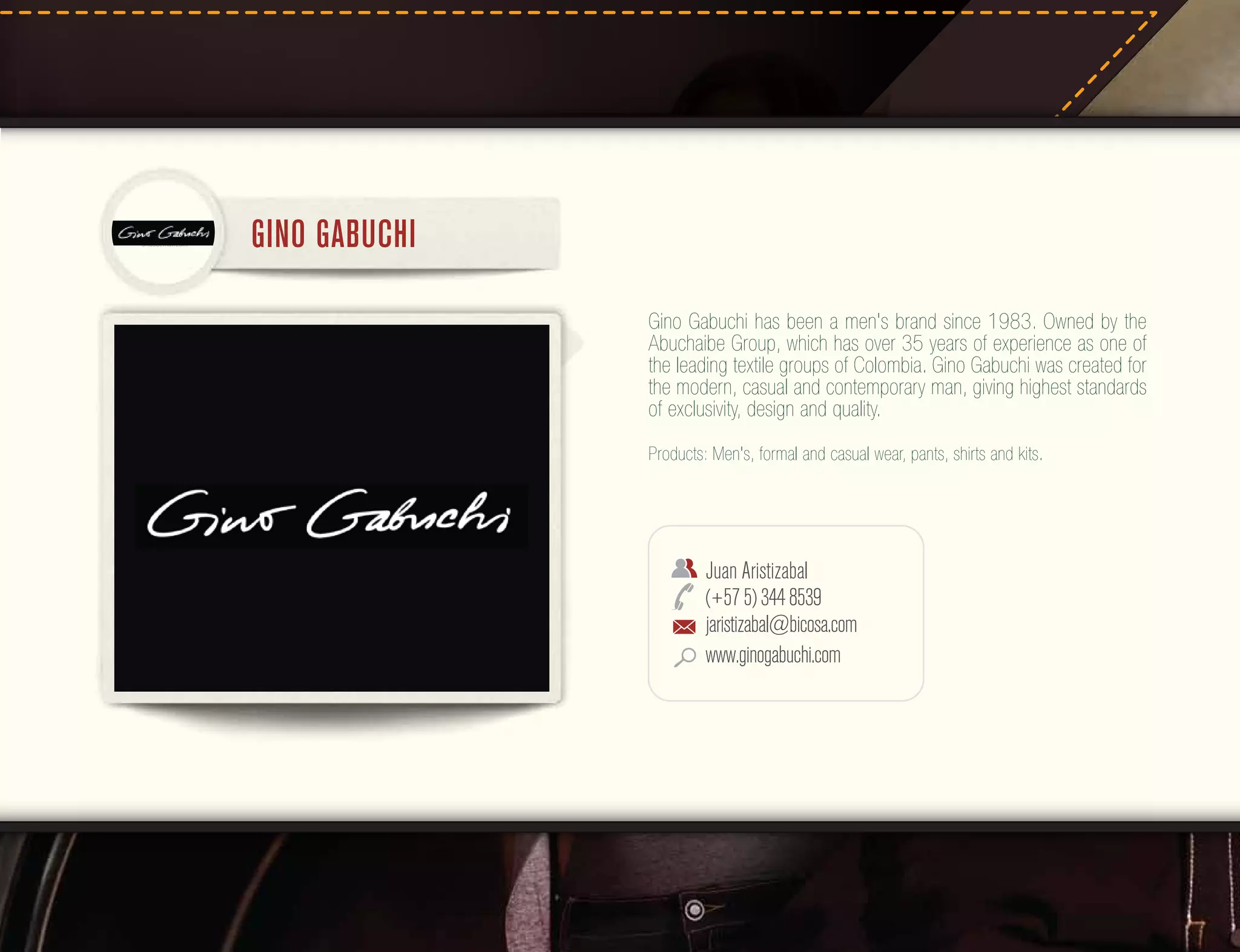 GINO GABUCHI
Gino Gabuchi has been a men's brand since 1983. Owned by the
Abuchaibe Group, which has over 35 years of experience as one of
the leading textile groups of Colombia. Gino Gabuchi was created for
the modern, casual and contemporary man, giving highest standards
of exclusivity, design and quality.
Products: Men's, formal and casual wear, pants, shirts and kits.

Juan Aristizabal
(+57 5) 344 8539
jaristizabal@bicosa.com
www.ginogabuchi.com

 