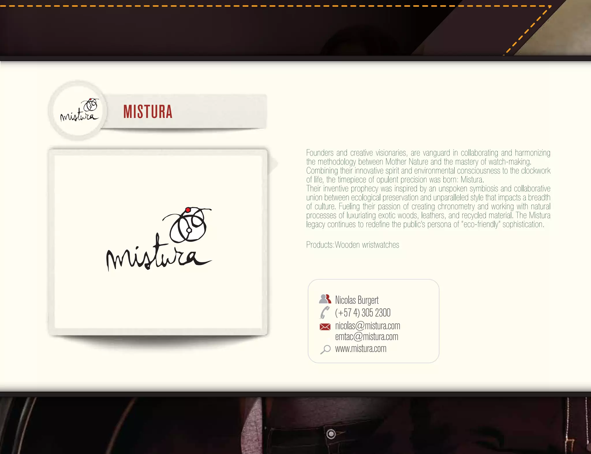 MISTURA
Founders and creative visionaries, are vanguard in collaborating and harmonizing
the methodology between Mother Nature and the mastery of watch-making.
Combining their innovative spirit and environmental consciousness to the clockwork
of life, the timepiece of opulent precision was born: Mistura.
Their inventive prophecy was inspired by an unspoken symbiosis and collaborative
union between ecological preservation and unparalleled style that impacts a breadth
of culture. Fueling their passion of creating chronometry and working with natural
processes of luxuriating exotic woods, leathers, and recycled material. The Mistura
legacy continues to redeﬁne the public’s persona of “eco-friendly” sophistication.
Products:Wooden wristwatches

Nicolas Burgert
(+57 4) 305 2300
nicolas@mistura.com
emtac@mistura.com
www.mistura.com

 