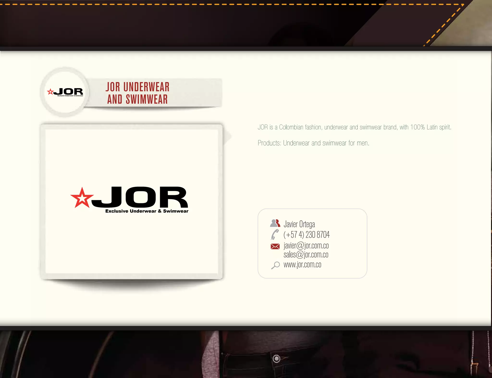 Exclusive Underwear & Swimwear

JOR UNDERWEAR
AND SWIMWEAR
JOR is a Colombian fashion, underwear and swimwear brand, with 100% Latin spirit.

Products: Underwear and swimwear for men.

Exclusive Underwear & Swimwear

Javier Ortega
(+57 4) 230 8704
javier@jor.com.co
sales@jor.com.co
www.jor.com.co

 